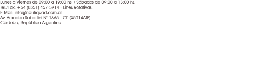 Lunes a Viernes de 09:00 a 19:00 hs. / Sábados de 09:00 a 13:00 hs.
Tel./Fax: +54 (0351) 457-5914 - Lines Rotativas.
E-Mail: info@nautiquad.com.ar
Av. Amadeo Sabattini N° 1365 - CP (X5014ATF)
Córdoba, República Argentina 