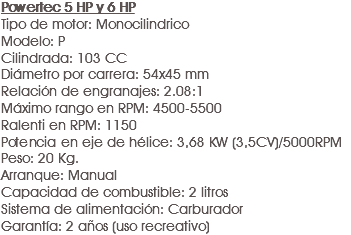 Powertec 5 HP y 6 HP
Tipo de motor: Monocilindrico
Modelo: P
Cilindrada: 103 CC
Diámetro por carrera: 54x45 mm
Relación de engranajes: 2.08:1
Máximo rango en RPM: 4500-5500
Ralenti en RPM: 1150
Potencia en eje de hélice: 3,68 KW (3,5CV)/5000RPM
Peso: 20 Kg.
Arranque: Manual
Capacidad de combustible: 2 litros
Sistema de alimentación: Carburador
Garantía: 2 años (uso recreativo) 